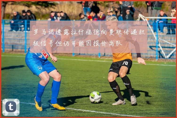 罗马诺透露拉什福德向曼联传递积极信号但仍可能因报价离队