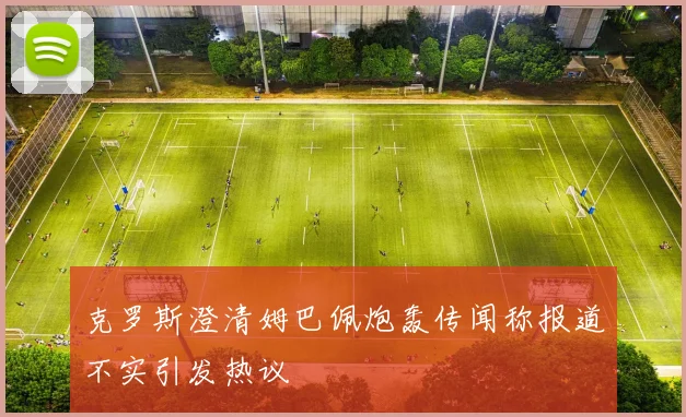 克罗斯澄清姆巴佩炮轰传闻称报道不实引发热议