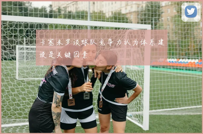 卡塞米罗谈球队竞争力认为体系建设是关键因素
