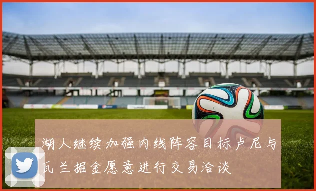 湖人继续加强内线阵容目标卢尼与瓦兰掘金愿意进行交易洽谈