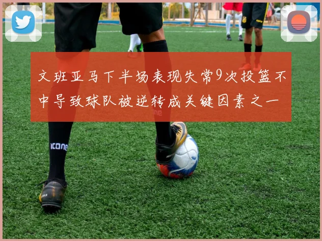 文班亚马下半场表现失常9次投篮不中导致球队被逆转成关键因素之一
