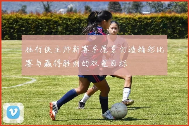 独行侠主帅新赛季愿景打造精彩比赛与赢得胜利的双重目标