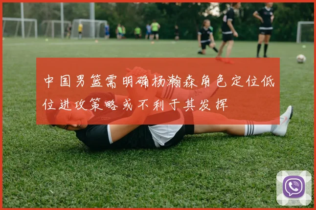 中国男篮需明确杨瀚森角色定位低位进攻策略或不利于其发挥