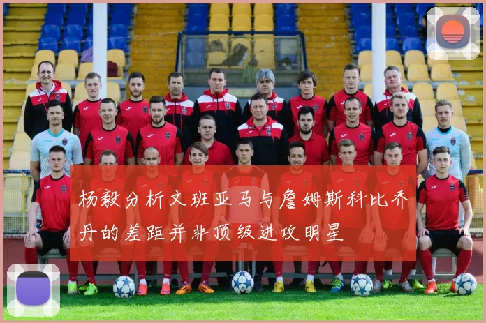 杨毅分析文班亚马与詹姆斯科比乔丹的差距并非顶级进攻明星