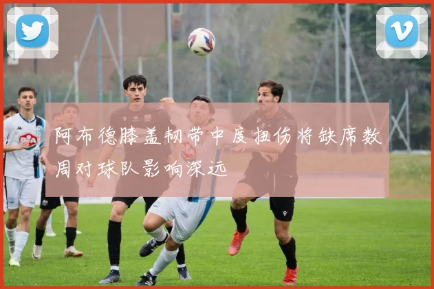 阿布德膝盖韧带中度扭伤将缺席数周对球队影响深远