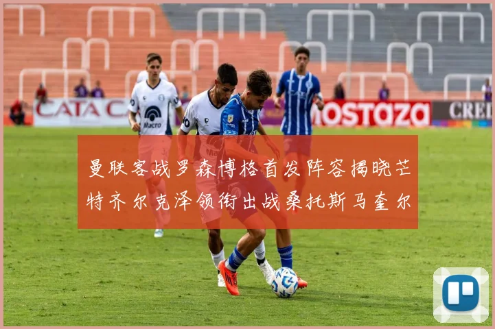曼联客战罗森博格首发阵容揭晓芒特齐尔克泽领衔出战桑托斯马奎尔助力