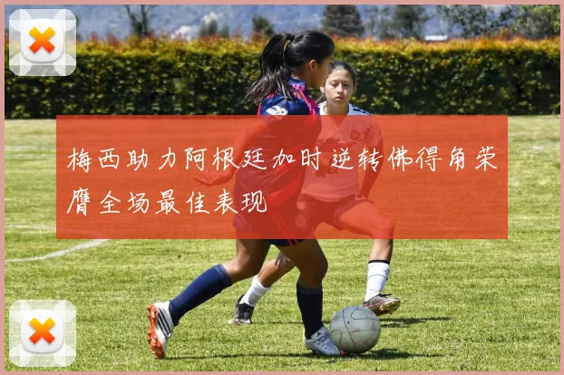 梅西助力阿根廷加时逆转佛得角荣膺全场最佳表现