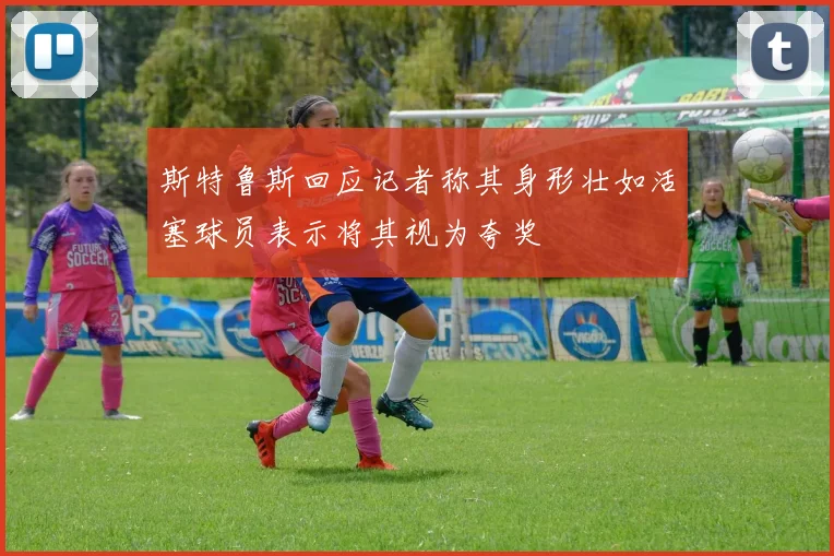 斯特鲁斯回应记者称其身形壮如活塞球员表示将其视为夸奖