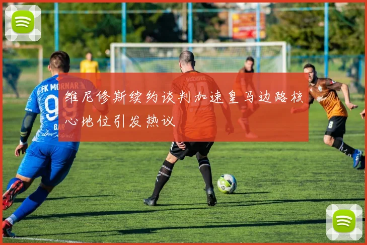 维尼修斯续约谈判加速皇马边路核心地位引发热议