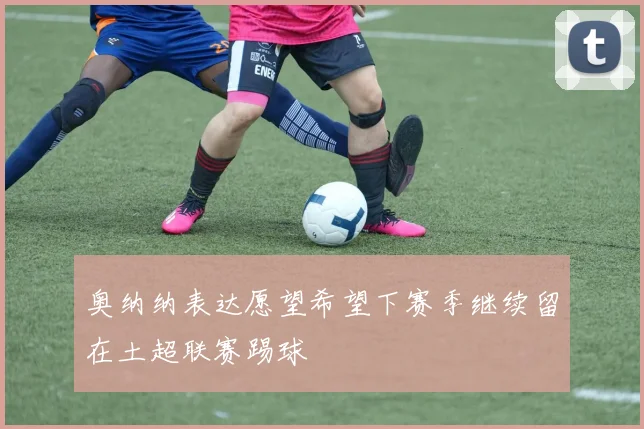 奥纳纳表达愿望希望下赛季继续留在土超联赛踢球