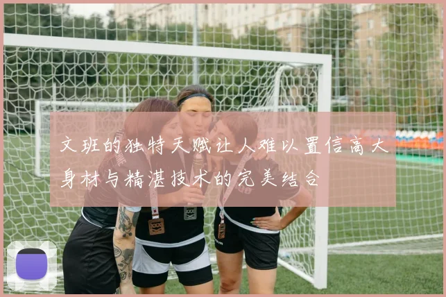 文班的独特天赋让人难以置信高大身材与精湛技术的完美结合