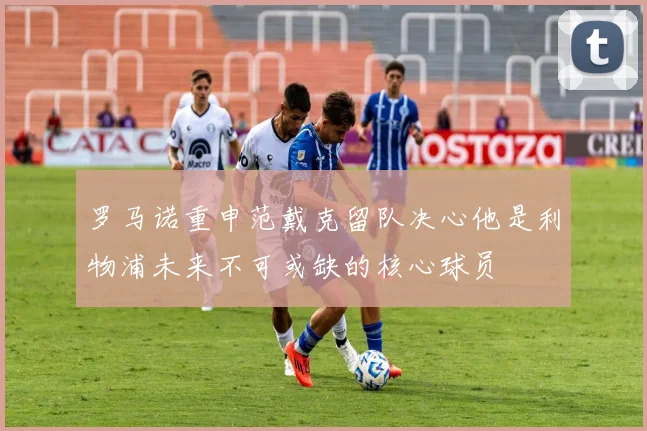 罗马诺重申范戴克留队决心他是利物浦未来不可或缺的核心球员