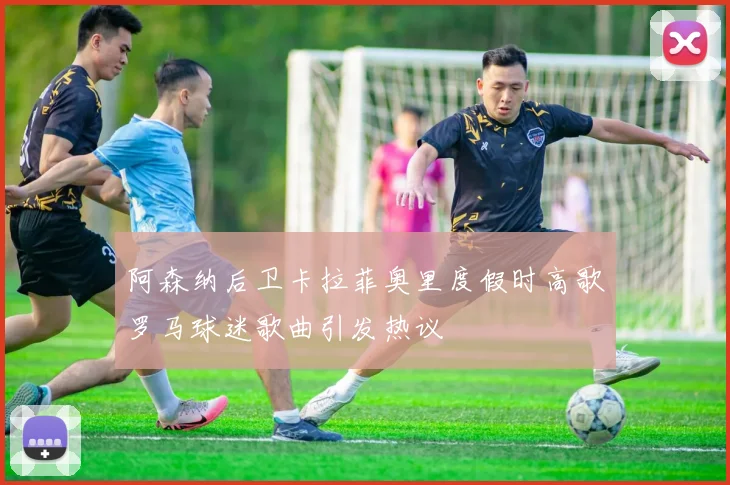 阿森纳后卫卡拉菲奥里度假时高歌罗马球迷歌曲引发热议