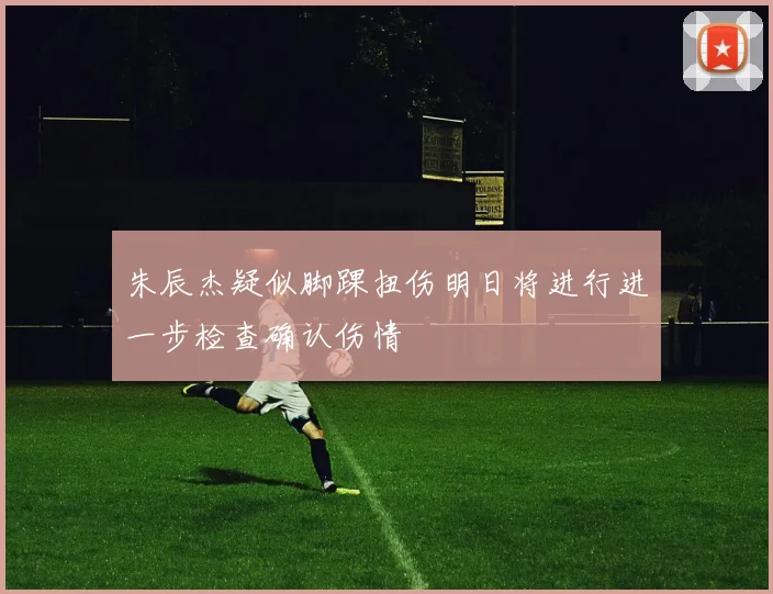 朱辰杰疑似脚踝扭伤明日将进行进一步检查确认伤情
