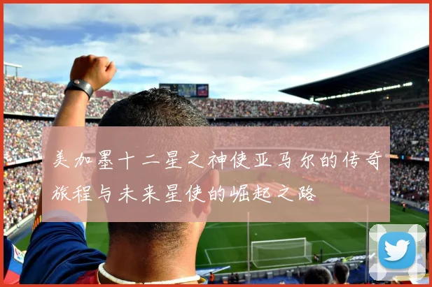 美加墨十二星之神使亚马尔的传奇旅程与未来星使的崛起之路